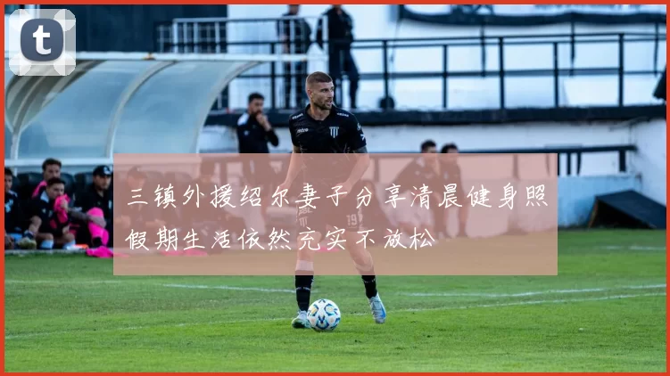 三镇外援绍尔妻子分享清晨健身照假期生活依然充实不放松