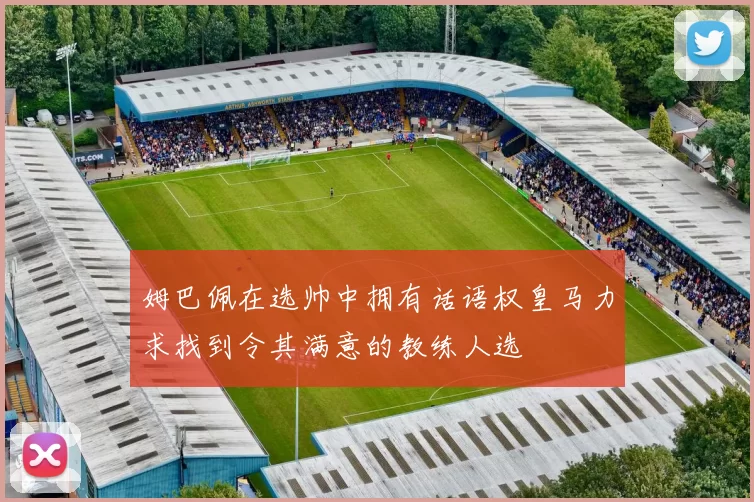 姆巴佩在选帅中拥有话语权皇马力求找到令其满意的教练人选