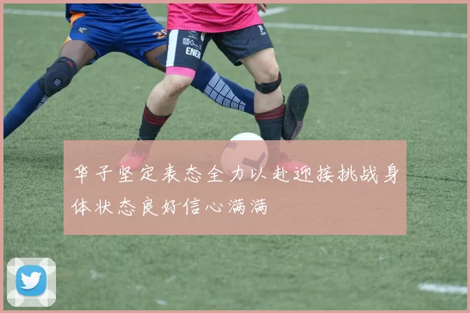 华子坚定表态全力以赴迎接挑战身体状态良好信心满满