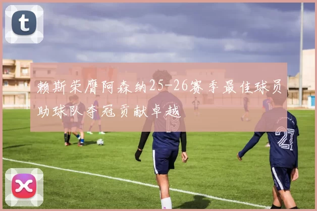 赖斯荣膺阿森纳25-26赛季最佳球员助球队夺冠贡献卓越