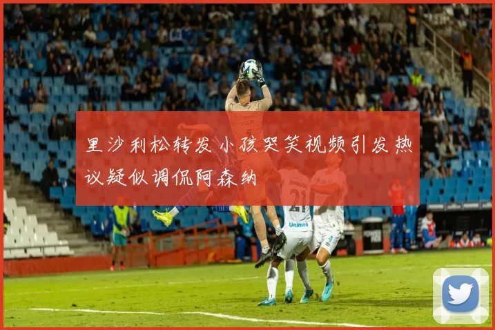 里沙利松转发小孩哭笑视频引发热议疑似调侃阿森纳