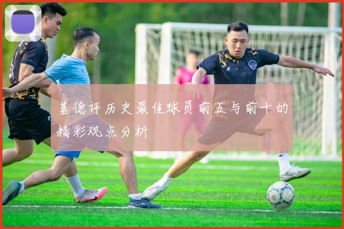 基德评历史最佳球员前五与前十的精彩观点分析