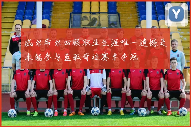 威尔希尔回顾职业生涯唯一遗憾是未能参与蓝狐奇迹赛季夺冠