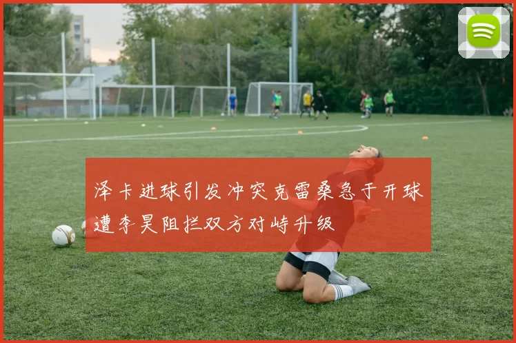 泽卡进球引发冲突克雷桑急于开球遭李昊阻拦双方对峙升级
