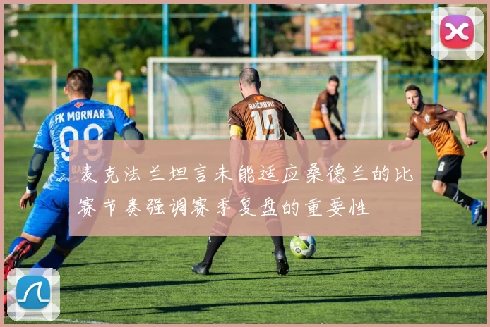 麦克法兰坦言未能适应桑德兰的比赛节奏强调赛季复盘的重要性