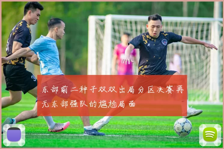东部前二种子双双出局分区决赛再无东部强队的尴尬局面