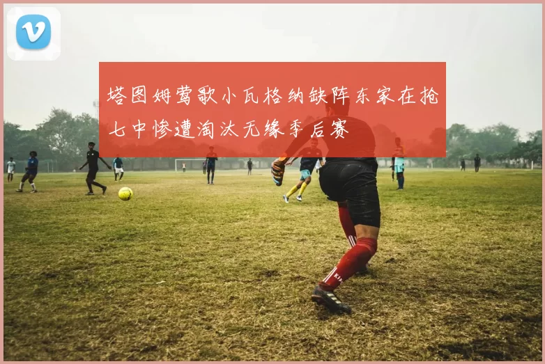 塔图姆莺歌小瓦格纳缺阵东家在抢七中惨遭淘汰无缘季后赛