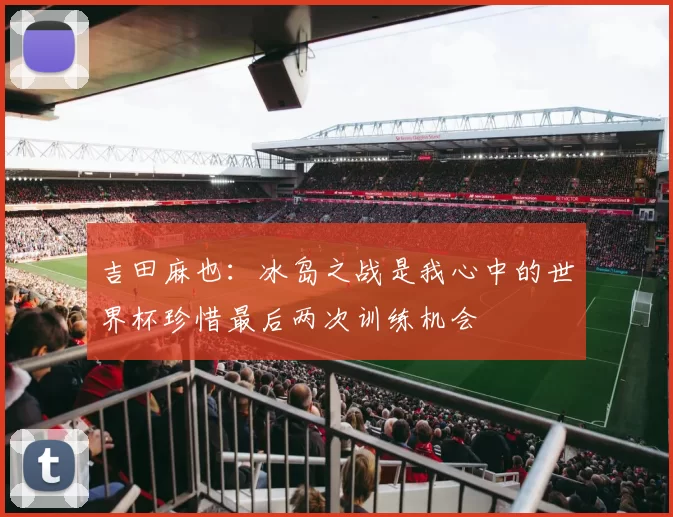 吉田麻也：冰岛之战是我心中的世界杯珍惜最后两次训练机会