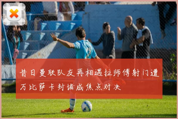 昔日曼联队友再相遇拉师傅射门遭万比萨卡封堵成焦点对决