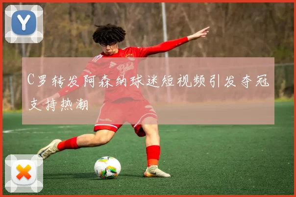 C罗转发阿森纳球迷短视频引发夺冠支持热潮