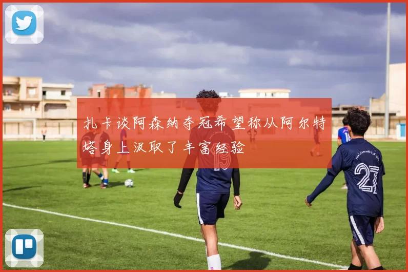 扎卡谈阿森纳夺冠希望称从阿尔特塔身上汲取了丰富经验