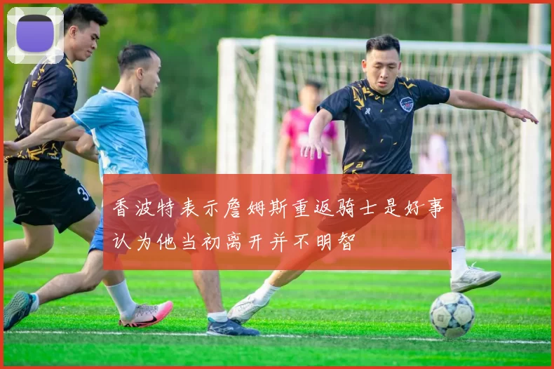 香波特表示詹姆斯重返骑士是好事认为他当初离开并不明智