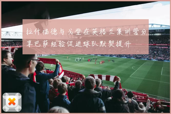 拉什福德与戈登在英格兰集训营分享巴萨经验促进球队默契提升