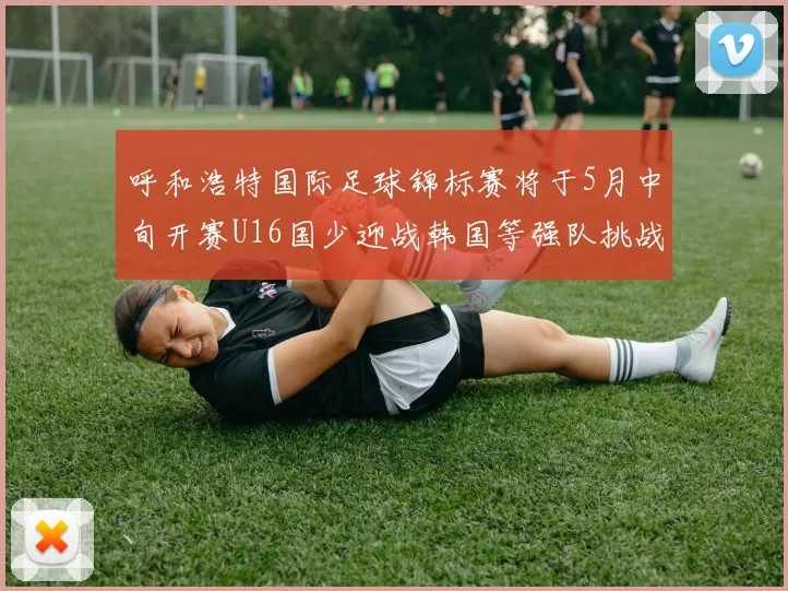 呼和浩特国际足球锦标赛将于5月中旬开赛U16国少迎战韩国等强队挑战