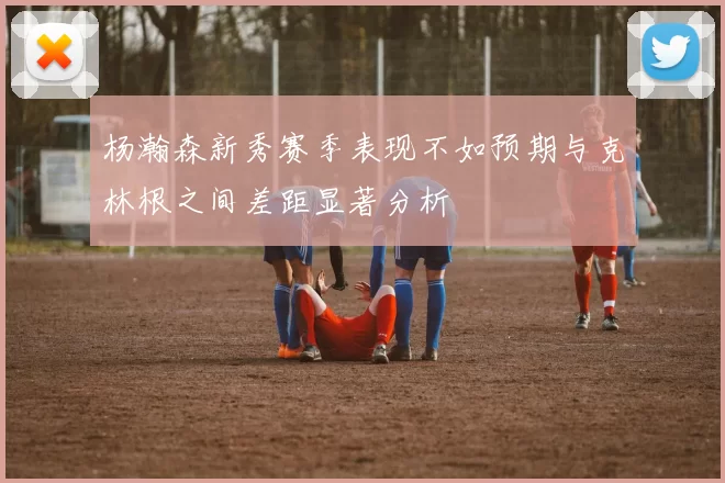 杨瀚森新秀赛季表现不如预期与克林根之间差距显著分析