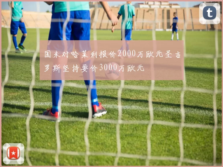 国米对哈莱利报价2000万欧元圣吉罗斯坚持要价3000万欧元