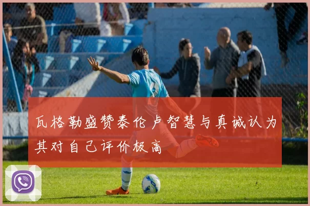 瓦格勒盛赞泰伦卢智慧与真诚认为其对自己评价极高